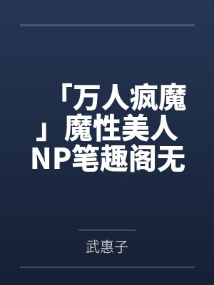 「万人疯魔」魔性美人NP笔趣阁无弹窗