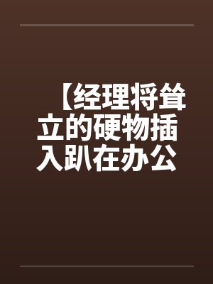【经理将耸立的硬物插入趴在办公桌前的我】【完】